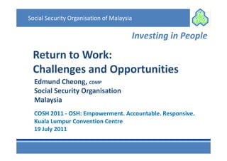 Social Security Organisation of Malaysia

                                       Investing in People

 Return to Work:
 Challenges and Opportunities
  Edmund Cheong, CDMP
  Social Security Organisation
  Malaysia
  COSH 2011 - OSH: Empowerment. Accountable. Responsive.
  Kuala Lumpur Convention Centre
  19 July 2011
 