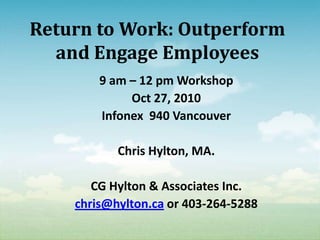 Return to Work: Outperform
  and Engage Employees
        9 am – 12 pm Workshop
             Oct 27, 2010
        Infonex 940 Vancouver

           Chris Hylton, MA.

       CG Hylton & Associates Inc.
    chris@hylton.ca or 403-264-5288
 