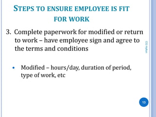 STEPS TO ENSURE EMPLOYEE IS FIT
                 FOR WORK
3. Complete paperwork for modified or return
   to work – have employee sign and agree to




                                                  CG Hylton
   the terms and conditions

    Modified – hours/day, duration of period,
     type of work, etc



                                                 13
 