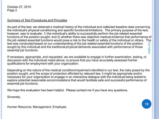October 27, 2010
Page 2


Summary of Test Procedures and Principles

As part of the test, we obtained a medical history of the individual and collected baseline data concerning
the individual’s physical conditioning and specific functional limitations. The primary purpose of the test,
however, was to evaluate: 1) the individual’s ability to successfully perform the job related essential
functions of the position sought: and 2) whether there was objective medical evidence that performance of
the job related essential functions would pose a risk to the health or safety of the individual or others. The




                                                                                                           CG Hylton
test was conducted based on our understanding of the job related essential functions of the position
sought by this individual and the traditional physical demands associated with performance of those
essential job functions.

If necessary, appropriate, and requested, we are available to engage in further examination, testing, or
discussion with the individual noted above, to ensure that you have accurately assessed his/her
qualifications for employment with your organization.

Depending on the nature of the medical condition/impairment identified in our test, the risks posed by the
position sought, and the scope of protection afforded by relevant law, it might be appropriate and/or
necessary for your organization to engage in an interactive dialogue with the individual being tested to
explore potential reasonable accommodations that would facilitate safe and successful performance of
essential job functions.

We hope this evaluation has been helpful. Please contact me if you have any questions.

Sincerely,

                                                                                                         15
Human Resource, Management, Employee
 