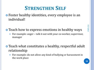 STRENGTHEN SELF
 Fosterhealthy identities, every employee is an
 individual!




                                                                           CG Hylton
 Teach    how to express emotions in healthy ways
     For example: anger – talk it out with your co-worker, supervisor,
      manager


 Teach what constitutes a healthy, respectful adult
 relationship
     For example: do not allow any kind of bullying or harassment in
      the work place
                                                                          19
 