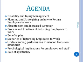 AGENDA
 Disability and Injury Management
 Planning and Strategizing on how to Return
  Employees to Work




                                                           CG Hylton
 Absenteeism and increased turnover
 Process and Practices of Returning Employees to
  Work
 Benefits plan
 Scenarios of Returning Employees to Work
 Understanding performance in relation to current
  standards
 Psychological implications for employees and staff
 Role of spirituality
                                                       2
 
