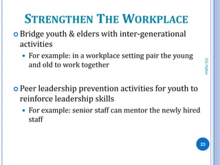 STRENGTHEN THE WORKPLACE
 Bridge youth & elders with inter-generational
 activities
     For example: in a workplace setting pair the young




                                                              CG Hylton
      and old to work together


 Peerleadership prevention activities for youth to
 reinforce leadership skills
     For example: senior staff can mentor the newly hired
      staff


                                                             23
 