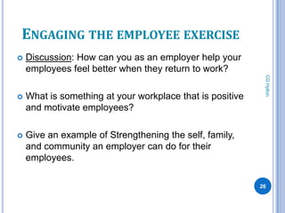 ENGAGING THE EMPLOYEE EXERCISE
   Discussion: How can you as an employer help your
    employees feel better when they return to work?




                                                            CG Hylton
   What is something at your workplace that is positive
    and motivate employees?

   Give an example of Strengthening the self, family,
    and community an employer can do for their
    employees.

                                                           26
 