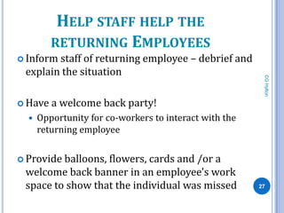 HELP STAFF HELP THE
         RETURNING EMPLOYEES
 Informstaff of returning employee – debrief and
 explain the situation




                                                         CG Hylton
 Have   a welcome back party!
     Opportunity for co-workers to interact with the
      returning employee


 Provideballoons, flowers, cards and /or a
 welcome back banner in an employee's work
 space to show that the individual was missed           27
 