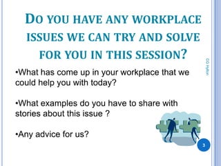 DO YOU HAVE ANY WORKPLACE
  ISSUES WE CAN TRY AND SOLVE
      FOR YOU IN THIS SESSION?




                                                  CG Hylton
•What has come up in your workplace that we
could help you with today?

•What examples do you have to share with
stories about this issue ?

•Any advice for us?
                                              3
 