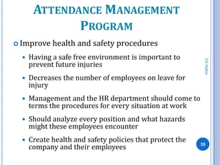 ATTENDANCE MANAGEMENT
              PROGRAM
 Improve    health and safety procedures
     Having a safe free environment is important to




                                                            CG Hylton
      prevent future injuries
     Decreases the number of employees on leave for
      injury
     Management and the HR department should come to
      terms the procedures for every situation at work
     Should analyze every position and what hazards
      might these employees encounter
     Create health and safety policies that protect the
      company and their employees                          35
 