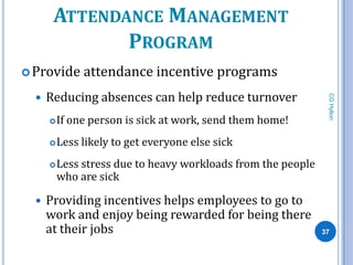 ATTENDANCE MANAGEMENT
              PROGRAM
 Provide      attendance incentive programs
     Reducing absences can help reduce turnover




                                                                CG Hylton
         If one person is sick at work, send them home!
         Less likely to get everyone else sick
         Less stress due to heavy workloads from the people
          who are sick

     Providing incentives helps employees to go to
      work and enjoy being rewarded for being there
      at their jobs                                            37
 