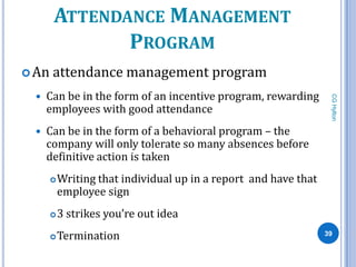 ATTENDANCE MANAGEMENT
              PROGRAM
 An   attendance management program
     Can be in the form of an incentive program, rewarding




                                                                   CG Hylton
      employees with good attendance
     Can be in the form of a behavioral program – the
      company will only tolerate so many absences before
      definitive action is taken
          Writing that individual up in a report and have that
           employee sign
          3 strikes you’re out idea
          Termination                                            39
 