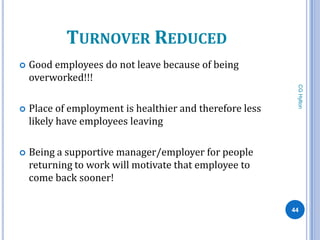 TURNOVER REDUCED
   Good employees do not leave because of being
    overworked!!!




                                                           CG Hylton
   Place of employment is healthier and therefore less
    likely have employees leaving

   Being a supportive manager/employer for people
    returning to work will motivate that employee to
    come back sooner!

                                                          44
 