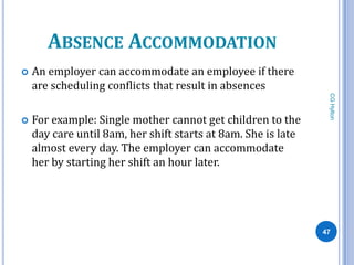 ABSENCE ACCOMMODATION
   An employer can accommodate an employee if there
    are scheduling conflicts that result in absences




                                                                CG Hylton
   For example: Single mother cannot get children to the
    day care until 8am, her shift starts at 8am. She is late
    almost every day. The employer can accommodate
    her by starting her shift an hour later.




                                                               47
 