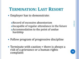 TERMINATION: LAST RESORT
   Employer has to demonstrate:




                                                       CG Hylton
     Record of excessive absenteeism
     Incapable of regular attendance in the future
     Accommodation to the point of undue
      hardship

   Follow program of progressive discipline

   Terminate with caution = there is always a
    risk of a grievance or a human rights
    complaint                                         48
 