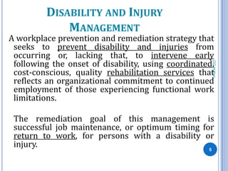 DISABILITY AND INJURY
             MANAGEMENT
A workplace prevention and remediation strategy that
 seeks to prevent disability and injuries from
 occurring or, lacking that, to intervene early
 following the onset of disability, using coordinated,




                                                     CG Hylton
 cost-conscious, quality rehabilitation services that
 reflects an organizational commitment to continued
 employment of those experiencing functional work
 limitations.

 The remediation goal of this management is
 successful job maintenance, or optimum timing for
 return to work, for persons with a disability or
 injury.                                         5
 