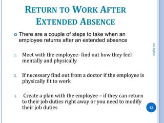 RETURN TO WORK AFTER
         EXTENDED ABSENCE
    There are a couple of steps to take when an
     employee returns after an extended absence




                                                                CG Hylton
1.    Meet with the employee- find out how they feel
      mentally and physically

2.    If necessary find out from a doctor if the employee is
      physically fit to work

3.     Create a plan with the employee – if they can return
      to their job duties right away or you need to modify
      their job duties                                         52
 