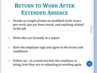 RETURN TO WORK AFTER
        EXTENDED ABSENCE
4.   Decide on length of time on modified work, hours
     per work, pay per hour/week, and anything related




                                                          CG Hylton
     to the job

5.   Write this out formally in a report

6.   Have the employee sign and agree to the terms and
     conditions

7.   Follow up – in a week see how the employee is
     doing, how they are re-adjusting to working again   53
 