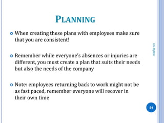 PLANNING
   When creating these plans with employees make sure
    that you are consistent!




                                                                CG Hylton
   Remember while everyone’s absences or injuries are
    different, you must create a plan that suits their needs
    but also the needs of the company

   Note: employees returning back to work might not be
    as fast paced, remember everyone will recover in
    their own time
                                                               54
 