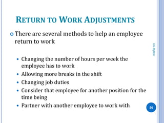 RETURN TO WORK ADJUSTMENTS
 Thereare several methods to help an employee
 return to work




                                                             CG Hylton
     Changing the number of hours per week the
      employee has to work
     Allowing more breaks in the shift
     Changing job duties
     Consider that employee for another position for the
      time being
     Partner with another employee to work with            56
 