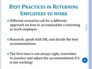BEST PRACTICES IN RETURNING
     EMPLOYEES TO WORK
 Different
          scenarios call for a different
 approach on how to accommodate a returning




                                                  CG Hylton
 to work employee

 Research,
        speak with HR, and decide the best
 accommodations

 The first time is not always right, remember
 to monitor and adjust the accommodation if it   57
 is not working!
 