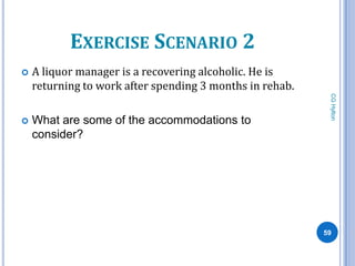 EXERCISE SCENARIO 2
   A liquor manager is a recovering alcoholic. He is
    returning to work after spending 3 months in rehab.




                                                           CG Hylton
   What are some of the accommodations to
    consider?




                                                          59
 