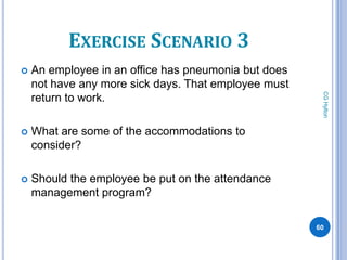 EXERCISE SCENARIO 3
   An employee in an office has pneumonia but does
    not have any more sick days. That employee must




                                                       CG Hylton
    return to work.

   What are some of the accommodations to
    consider?

   Should the employee be put on the attendance
    management program?

                                                      60
 
