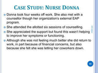 CASE STUDY: NURSE DONNA
 Donna took four weeks off work. She also met with a
  counsellor though her organization’s external EAP
  program.




                                                               CG Hylton
 She attended the allotted six sessions of counselling.

 She appreciated the support but found this wasn’t helping
  to improve her symptoms or functioning.
 Although she was not feeling much better she did return to
  work, in part because of financial concerns, but also
  because she felt she was letting her coworkers down.



                                                          63
 