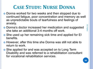 CASE STUDY: NURSE DONNA
 Donna worked for two weeks and then stopped due to
  continued fatigue, poor concentration and memory as well
  as unpredictable bouts of tearfulness and feelings of
  anxiety.




                                                               CG Hylton
 Donna’s doctor increased her medication and suggested
  she take an additional 3-4 months off work.
 She used up her remaining sick time and applied for EI
  benefits.
 However, after this time she Donna was still not able to
  return to work.
 She applied for and was accepted on to Long Term
  Disability and was referred to a rehabilitation consultant
  for vocational rehabilitation services.
                                                           64
 