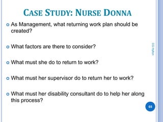 CASE STUDY: NURSE DONNA
   As Management, what returning work plan should be
    created?




                                                                CG Hylton
   What factors are there to consider?

   What must she do to return to work?

   What must her supervisor do to return her to work?

   What must her disability consultant do to help her along
    this process?
                                                               65
 