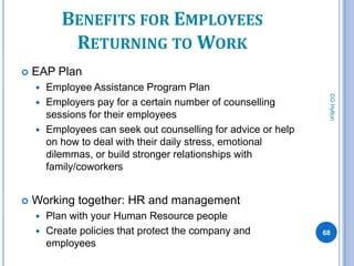 BENEFITS FOR EMPLOYEES
            RETURNING TO WORK
   EAP Plan
     Employee Assistance Program Plan




                                                               CG Hylton
     Employers pay for a certain number of counselling
      sessions for their employees
     Employees can seek out counselling for advice or help
      on how to deal with their daily stress, emotional
      dilemmas, or build stronger relationships with
      family/coworkers


   Working together: HR and management
       Plan with your Human Resource people
       Create policies that protect the company and          68
        employees
 