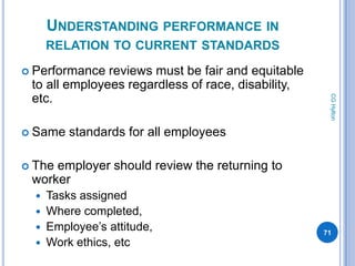 UNDERSTANDING PERFORMANCE IN
      RELATION TO CURRENT STANDARDS
 Performance  reviews must be fair and equitable
 to all employees regardless of race, disability,
 etc.




                                                     CG Hylton
 Same   standards for all employees

 Theemployer should review the returning to
 worker
   Tasks assigned
   Where completed,
   Employee’s attitude,                            71
   Work ethics, etc
 