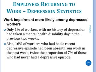 EMPLOYEES RETURNING TO
 WORK – DEPRESSION STATISTICS
Work impairment more likely among depressed
  workers




                                                       CG Hylton
 Only 1% of workers with no history of depression
  had taken a mental health disability day in the
  previous two weeks.
 Also, 16% of workers who had had a recent
  depressive episode had been absent from work in
  the past week, twice the proportion of 7% of those
  who had never had a depressive episode.
                                                   77
 