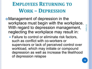 EMPLOYEES RETURNING TO
       WORK – DEPRESSION
 Management   of depression in the
 workplace must begin with the workplace.




                                                      CG Hylton
 With regard to depression management,
 neglecting the workplace may result in:
    Failure to control or eliminate risk factors,
     such as conflict with co-workers or
     supervisors or lack of perceived control over
     workload, which may initiate or compound
     depression as well as increase the likelihood
     of depression relapse
                                                     78
 