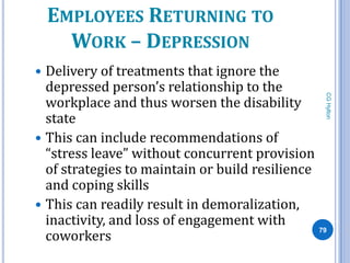 EMPLOYEES RETURNING TO
      WORK – DEPRESSION
 Delivery of treatments that ignore the
  depressed person’s relationship to the




                                                 CG Hylton
  workplace and thus worsen the disability
  state
 This can include recommendations of
  “stress leave” without concurrent provision
  of strategies to maintain or build resilience
  and coping skills
 This can readily result in demoralization,
  inactivity, and loss of engagement with
  coworkers
                                                79
 