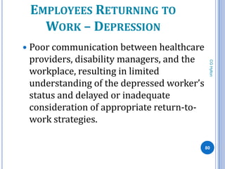 EMPLOYEES RETURNING TO
   WORK – DEPRESSION
 Poor communication between healthcare
 providers, disability managers, and the




                                            CG Hylton
 workplace, resulting in limited
 understanding of the depressed worker’s
 status and delayed or inadequate
 consideration of appropriate return-to-
 work strategies.

                                           80
 