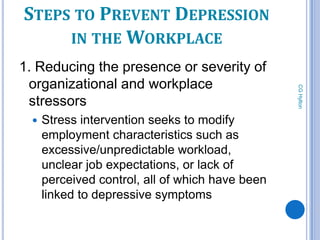 STEPS TO PREVENT DEPRESSION
     IN THE WORKPLACE
1. Reducing the presence or severity of
 organizational and workplace




                                                  CG Hylton
 stressors
     Stress intervention seeks to modify
      employment characteristics such as
      excessive/unpredictable workload,
      unclear job expectations, or lack of
      perceived control, all of which have been
      linked to depressive symptoms

        82
 