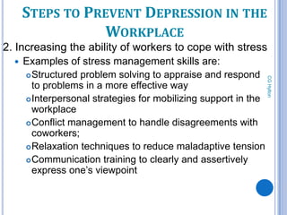 STEPS TO PREVENT DEPRESSION IN THE
                 WORKPLACE
2. Increasing the ability of workers to cope with stress
     Examples of stress management skills are:
       Structured problem solving to appraise and respond




                                                                 CG Hylton
        to problems in a more effective way
       Interpersonal strategies for mobilizing support in the
        workplace
       Conflict management to handle disagreements with
        coworkers;
       Relaxation techniques to reduce maladaptive tension

       Communication training to clearly and assertively
        express one’s viewpoint


           83
 