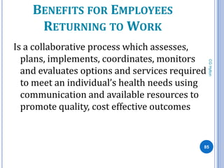 BENEFITS FOR EMPLOYEES
     RETURNING TO WORK
Is a collaborative process which assesses,
  plans, implements, coordinates, monitors




                                                CG Hylton
  and evaluates options and services required
  to meet an individual’s health needs using
  communication and available resources to
  promote quality, cost effective outcomes


                                            85
 