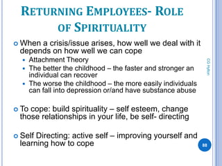 RETURNING EMPLOYEES- ROLE
       OF SPIRITUALITY
 Whena crisis/issue arises, how well we deal with it
 depends on how well we can cope
      Attachment Theory




                                                                CG Hylton
      The better the childhood – the faster and stronger an
       individual can recover
      The worse the childhood – the more easily individuals
       can fall into depression or/and have substance abuse

 Tocope: build spirituality – self esteem, change
 those relationships in your life, be self- directing

 SelfDirecting: active self – improving yourself and
 learning how to cope                                          88
 