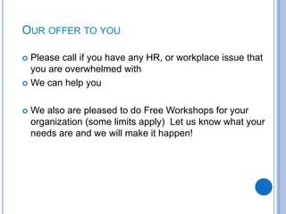OUR OFFER TO YOU

 Please call if you have any HR, or workplace issue that
  you are overwhelmed with
 We can help you



   We also are pleased to do Free Workshops for your
    organization (some limits apply) Let us know what your
    needs are and we will make it happen!




                                                             90
 