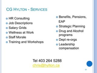 CG HYLTON - SERVICES

 HR Consulting               Benefits, Pensions,
 Job Descriptions
                               EAP
                              Strategic Planning
 Salary Grids
                              Drug and Alcohol
 Wellness at Work
                               programs
 Staff Morale
                              Dept re-orgs
 Training and Workshops
                              Leadership
                               compensation


                 Tel 403 264 5288
                 chris@hylton.ca
                                                 91
 