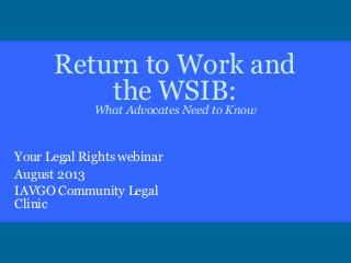 Return to Work and
the WSIB:
What Advocates Need to Know
Your Legal Rights webinar
August 2013
IAVGO Community Legal
Clinic
 