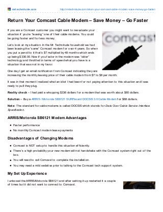 m rt e chnit ude .co m

http://mrtechnitude.co m/return-yo ur-co mcast-cable-mo dem-save-mo ney-go -faster/

Return Your Comcast Cable Modem – Save Money – Go Faster
If you are a Comcast customer you might want to reevaluate your
situation if you’re “leasing” one of their cable modems. You could
be going f aster and f or less money.
Let’s look at my situation. In the Mr. Technitude household we had
been leasing the “same” Comcast modem f or over 4 years. So when
you put a pencil to it that’s $7 multiplied by 48 months which ends
up being $336.00. Now if you f actor in the modem was “older”
technology and throttled in terms of speed what you have is a
situation that was not in my f avor.
One day I get an email notif ication f rom Comcast indicating they are
increasing the monthly leasing price of their cable modem f rom $7 to $8 per month.
It was in that moment I realized what an idiot I had been f or not paying attention to this situation and I was
ready to pull they plug.
Reality check – I had paid a whopping $336 dollars f or a modem that was worth about $60 dollars.
Solution – Buy a ARRIS / Motorola SB6121 SURFboard DOCSIS 3.0 Cable Modem f or $68 dollars.
Note: T he standard f or cable modems is called DOCSIS which stands f or Data Over Cable Service Interface
Specification.

ARRIS/Motorola SB6121 Modem Advantages
Faster perf ormance
No monthly Comcast modem lease payments

Disadvantages of Changing Modems
Comcast is NOT setup to handle this situation ef f iciently.
T here’s a high probability your new modem will not handshake with the Comcast system right out of the
box.
You will need to call Comcast to complete the installation.
You may need a mild sedative prior to talking to the Comcast tech support system.

My Set Up Experience
I unboxed the ARRIS/Motorola SB6121 and af ter setting it up restarted it a couple
of times but it did not want to connect to Comcast.

 