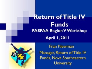 Return ofTitle IV
Funds
FASFAA RegionV Workshop
April 1, 2011
Fran Newman
Manager, Return of Title IV
Funds, Nova Southeastern
University
 