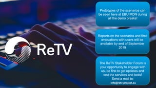The ReTV Stakeholder Forum is
your opportunity to engage with
us, be first to get updates and
test the services and tools!
Send a mail to:
Prototypes of the scenarios can
be seen here at EBU MDN during
all the demo breaks!
Reports on the scenarios and first
evaluations with users will be
available by end of September
2019
info@retv-project.eu
 