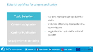 retv-project.eu @ReTV_EU @ReTVproject retv-project retv_project
Editorial workflow for content publication
13
Topic Selection
Content Adaptation
Optimal Publication
Engagement Monitoring
- real-time monitoring of trends in the
media
- prediction of trending topics related to
your collection
- suggestions for topics in the editorial
calendar
 