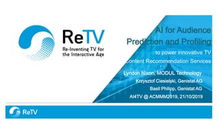 AI for Audience
Prediction and Profiling
to power innovative TV
Content Recommendation Services
Lyndon Nixon, MODUL Technology
Krzysztof Ciesielski, Genistat AG
Basil Philipp, Genistat AG
AI4TV @ ACMMM2019, 21/10/2019
 