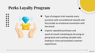 ● Type of program that rewards every
purchase with unconditional rewards and
thus builds an emotional connection with
the brand.
● Inspires repeated purchases and
word-of-mouth marketing by focusing on
giving back and creating valuable data
leading to more personalized customer
experiences.
Perks Loyalty Program
 