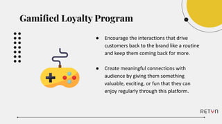 ● Encourage the interactions that drive
customers back to the brand like a routine
and keep them coming back for more.
● Create meaningful connections with
audience by giving them something
valuable, exciting, or fun that they can
enjoy regularly through this platform.
Gamiﬁed Loyalty Program
 