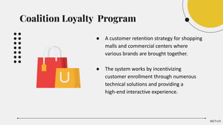 ● A customer retention strategy for shopping
malls and commercial centers where
various brands are brought together.
● The system works by incentivizing
customer enrollment through numerous
technical solutions and providing a
high-end interactive experience.
Coalition Loyalty Program
 