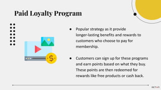 ● Popular strategy as it provide
longer-lasting benefits and rewards to
customers who choose to pay for
membership.
● Customers can sign up for these programs
and earn points based on what they buy.
These points are then redeemed for
rewards like free products or cash back.
Paid Loyalty Program
 