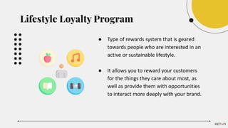 ● Type of rewards system that is geared
towards people who are interested in an
active or sustainable lifestyle.
● It allows you to reward your customers
for the things they care about most, as
well as provide them with opportunities
to interact more deeply with your brand.
Lifestyle Loyalty Program
 